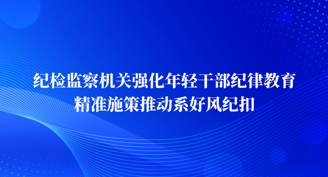 纪检监察机关强化年轻干部纪律教育 精准施策推动系好风纪扣