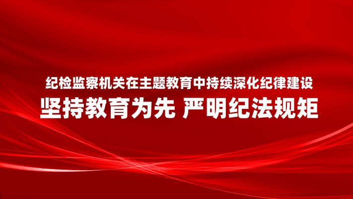 纪检监察机关在主题教育中持续深化纪律建设 坚持教育为先 严明纪法规矩