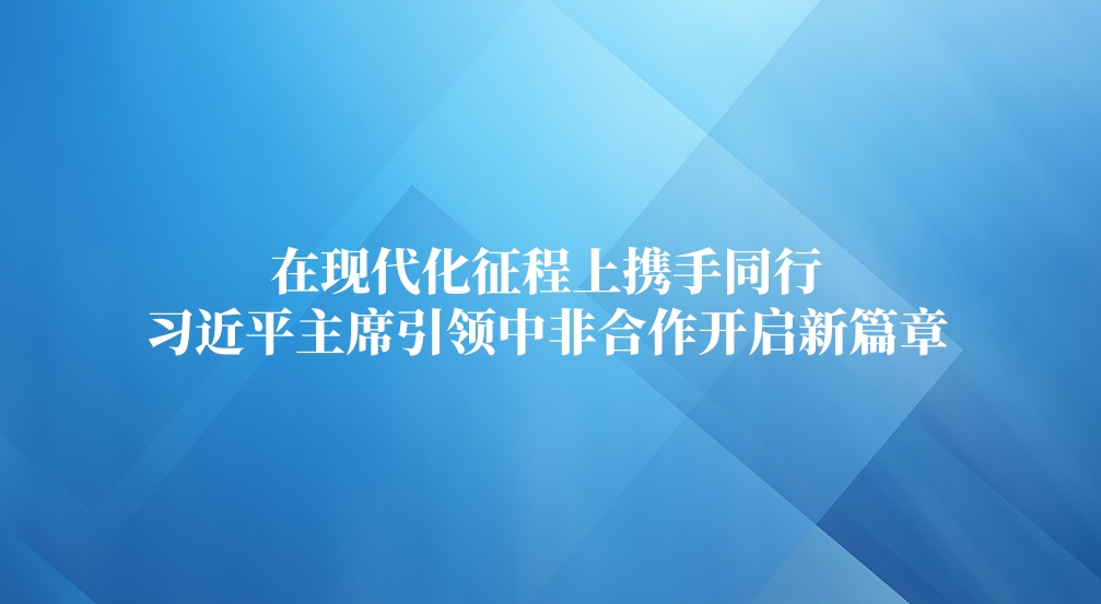 在现代化征程上携手同行 习近平主席引领中非合作开启新篇章