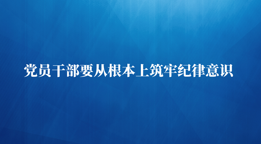 党员干部要从根本上筑牢纪律意识